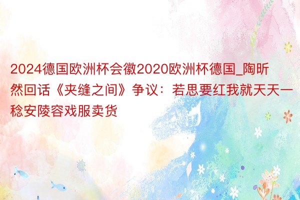 2024德国欧洲杯会徽2020欧洲杯德国_陶昕然回话《夹缝之间》争议：若思要红我就天天一稔安陵容戏服卖货