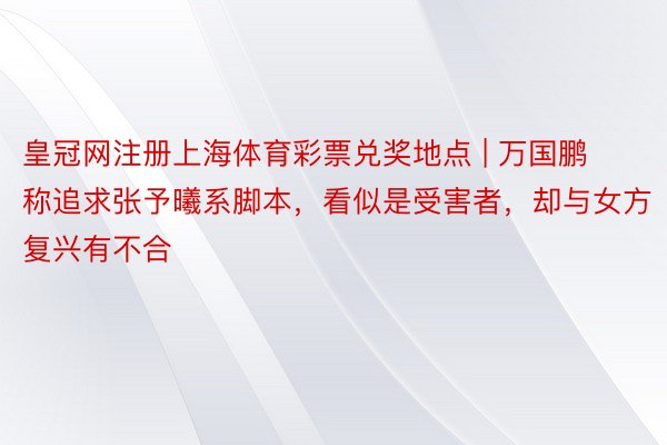 皇冠网注册上海体育彩票兑奖地点 | 万国鹏称追求张予曦系脚本，看似是受害者，却与女方复兴有不合