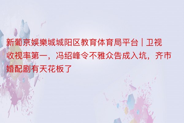 新葡京娛樂城城阳区教育体育局平台 | 卫视收视率第一，冯绍峰令不雅众告成入坑，齐市婚配剧有天花板了