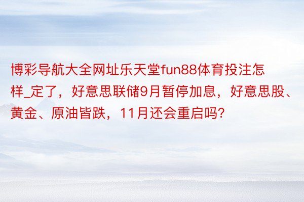 博彩导航大全网址乐天堂fun88体育投注怎样_定了，好意思联储9月暂停加息，好意思股、黄金、原油皆跌，11月还会重启吗？