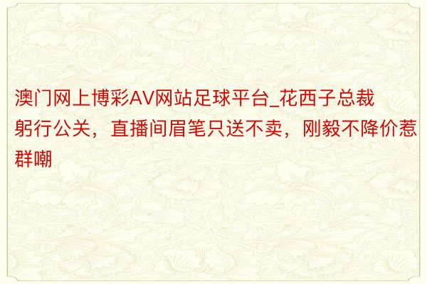 澳门网上博彩AV网站足球平台_花西子总裁躬行公关，直播间眉笔只送不卖，刚毅不降价惹群嘲