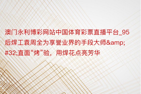 澳门永利博彩网站中国体育彩票直播平台_95后焊工袁周全为享誉业界的手段大师&#32;直面“烤”验，用焊花点亮芳华