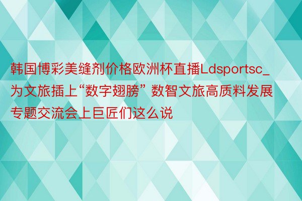 韩国博彩美缝剂价格欧洲杯直播Ldsportsc_为文旅插上“数字翅膀” 数智文旅高质料发展专题交流会上巨匠们这么说