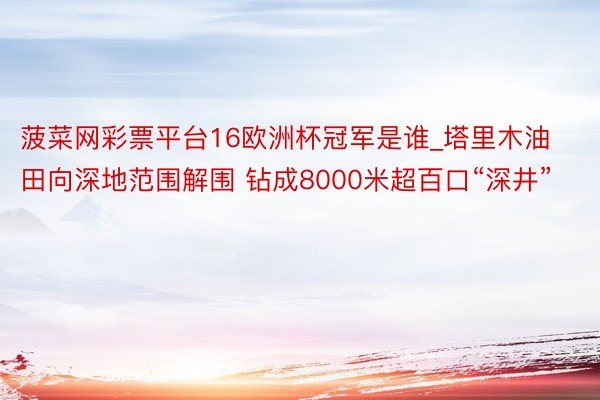 菠菜网彩票平台16欧洲杯冠军是谁_塔里木油田向深地范围解围 钻成8000米超百口“深井”