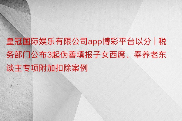 皇冠国际娱乐有限公司app博彩平台以分 | 税务部门公布3起伪善填报子女西席、奉养老东谈主专项附加扣除案例