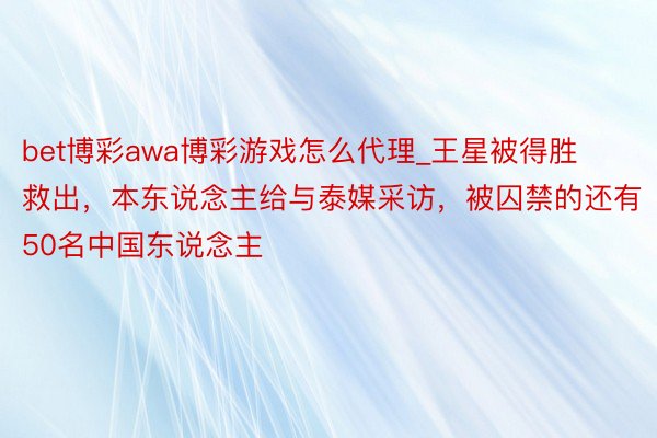 bet博彩awa博彩游戏怎么代理_王星被得胜救出，本东说念主给与泰媒采访，被囚禁的还有50名中国东说念主