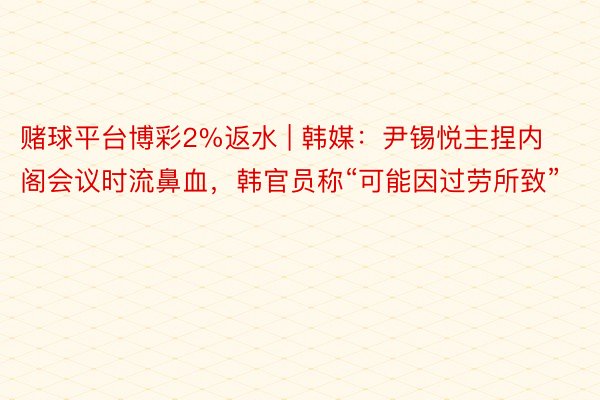 赌球平台博彩2%返水 | 韩媒：尹锡悦主捏内阁会议时流鼻血，韩官员称“可能因过劳所致”