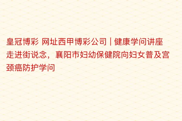 皇冠博彩 网址西甲博彩公司 | 健康学问讲座走进街说念，襄阳市妇幼保健院向妇女普及宫颈癌防护学问