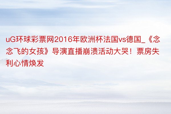 uG环球彩票网2016年欧洲杯法国vs德国_《念念飞的女孩》导演直播崩溃活动大哭!票房失利心情焕发